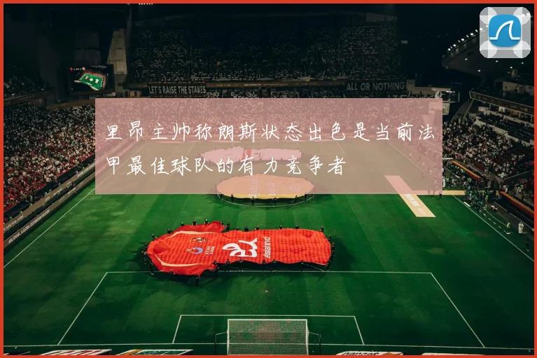 里昂主帅称朗斯状态出色是当前法甲最佳球队的有力竞争者