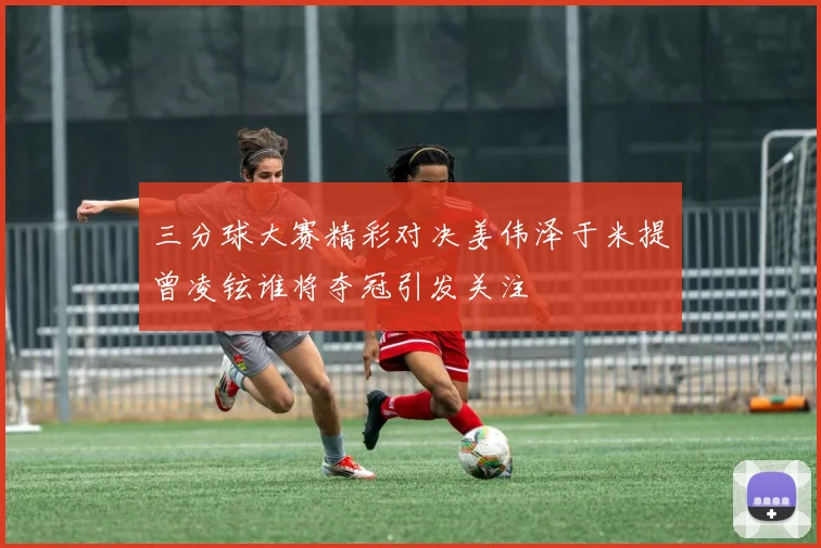 三分球大赛精彩对决姜伟泽于米提曾凌铉谁将夺冠引发关注