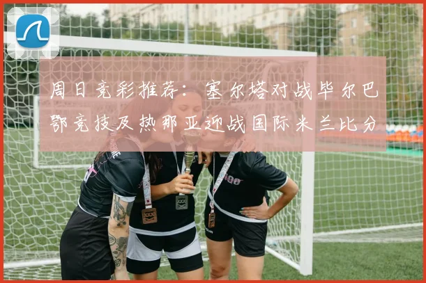 周日竞彩推荐：塞尔塔对战毕尔巴鄂竞技及热那亚迎战国际米兰比分预测