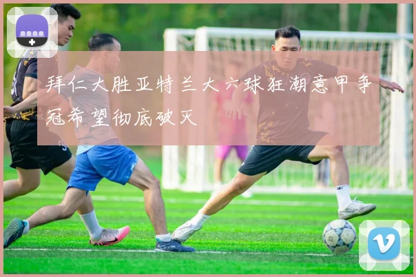 拜仁大胜亚特兰大六球狂潮意甲争冠希望彻底破灭