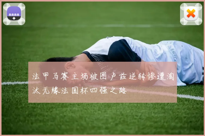 法甲马赛主场被图卢兹逆转惨遭淘汰无缘法国杯四强之路