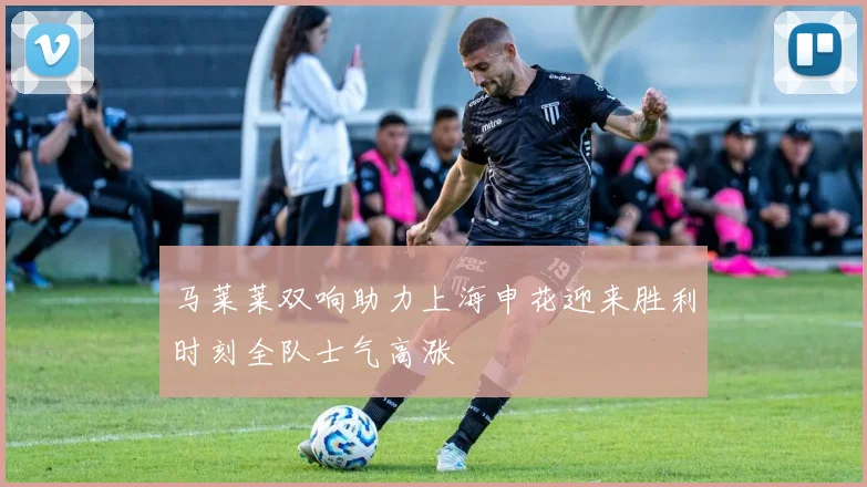 马莱莱双响助力上海申花迎来胜利时刻全队士气高涨