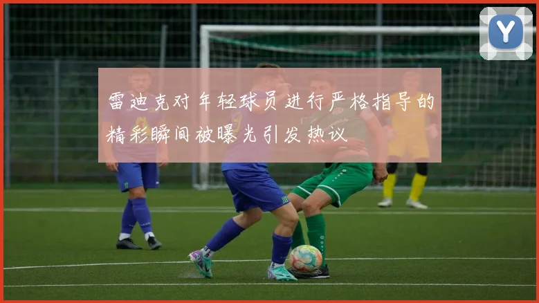 雷迪克对年轻球员进行严格指导的精彩瞬间被曝光引发热议